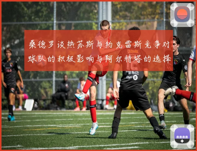 桑德罗谈热苏斯与约克雷斯竞争对球队的积极影响与阿尔特塔的选择难题