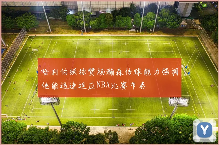 哈利伯顿称赞杨瀚森传球能力强调他能迅速适应NBA比赛节奏