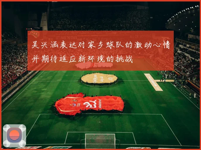 吴兴涵表达对家乡球队的激动心情并期待适应新环境的挑战