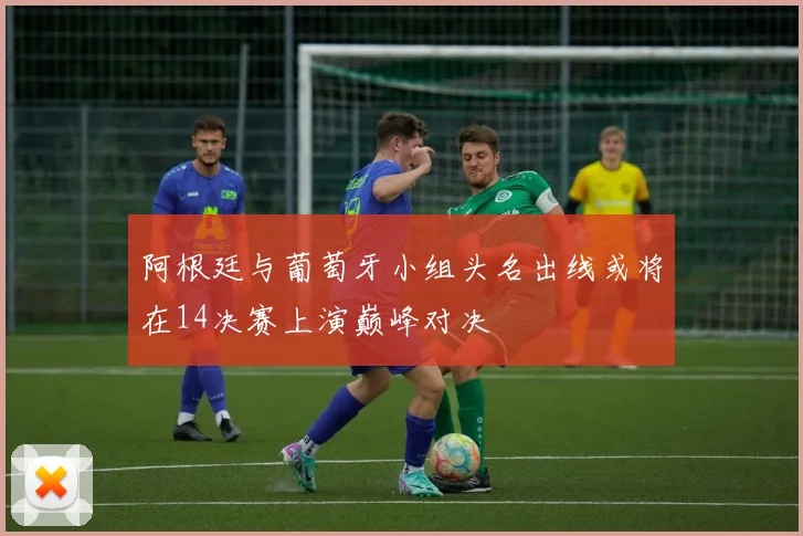 阿根廷与葡萄牙小组头名出线或将在14决赛上演巅峰对决