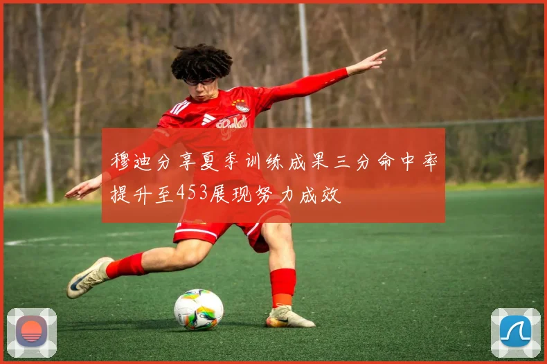 穆迪分享夏季训练成果三分命中率提升至453展现努力成效