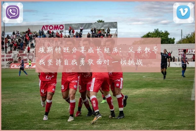 埃斯特旺分享成长经历：父亲教导我坚持自我勇敢面对一切挑战