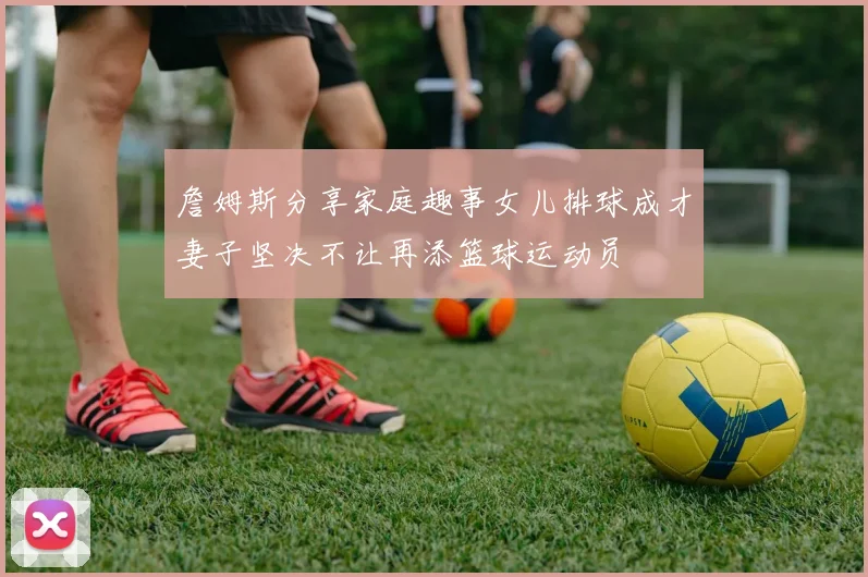 詹姆斯分享家庭趣事女儿排球成才妻子坚决不让再添篮球运动员