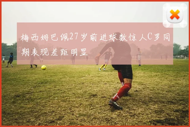 梅西姆巴佩27岁前进球数惊人C罗同期表现差距明显