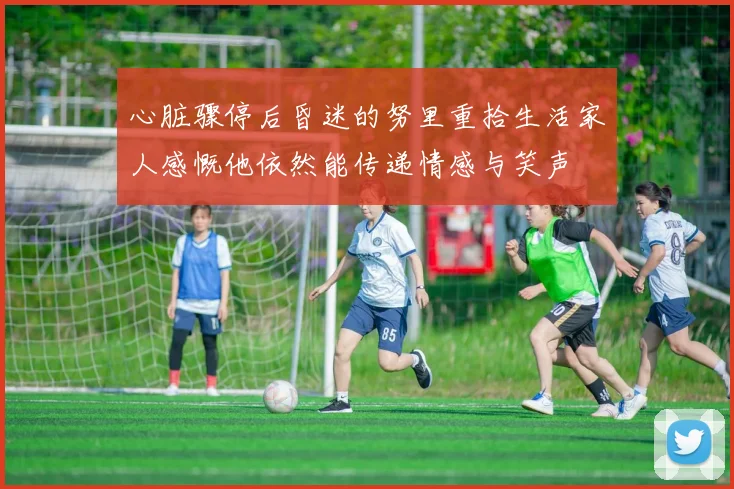 心脏骤停后昏迷的努里重拾生活家人感慨他依然能传递情感与笑声