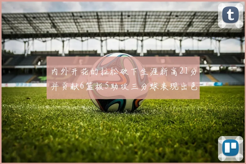 内外开花的拉松砍下生涯新高21分并贡献6篮板5助攻三分球表现出色