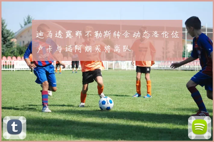 迪马透露那不勒斯转会动态洛伦佐卢卡与诺阿朗或将离队