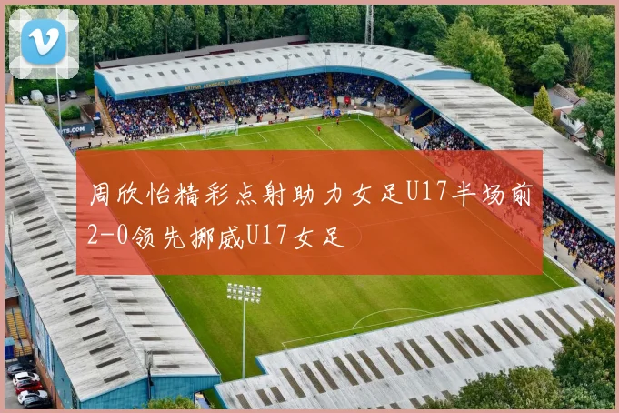 周欣怡精彩点射助力女足U17半场前2-0领先挪威U17女足