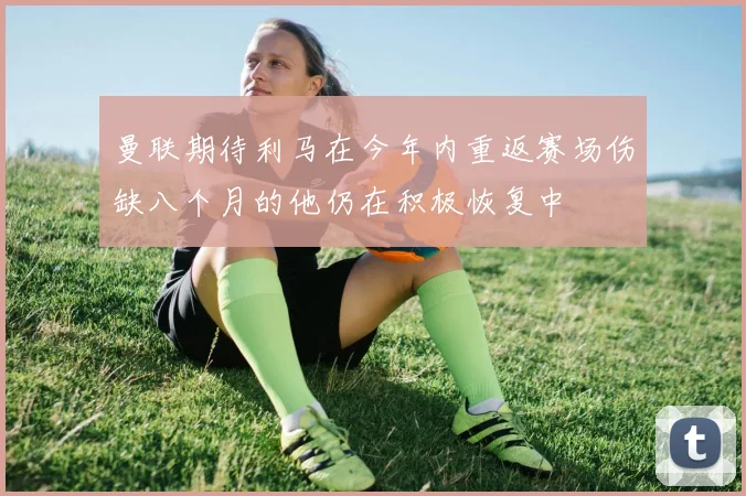 曼联期待利马在今年内重返赛场伤缺八个月的他仍在积极恢复中