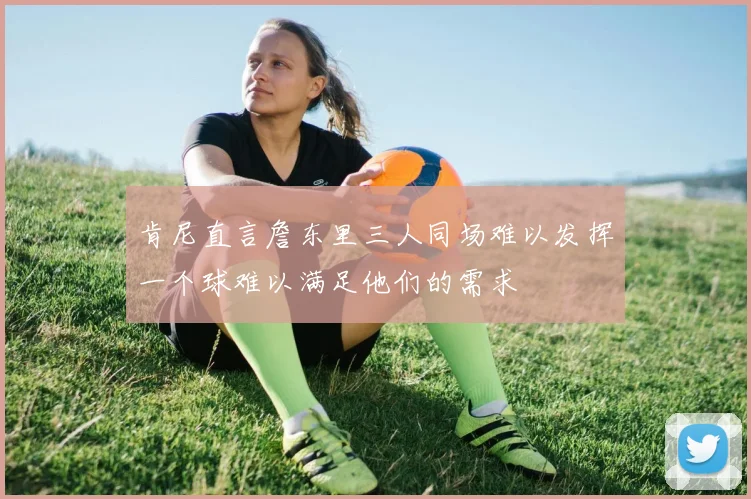 肯尼直言詹东里三人同场难以发挥一个球难以满足他们的需求