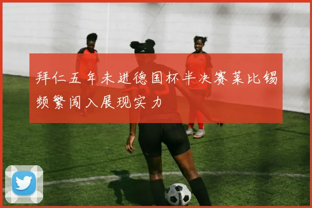 拜仁五年未进德国杯半决赛莱比锡频繁闯入展现实力