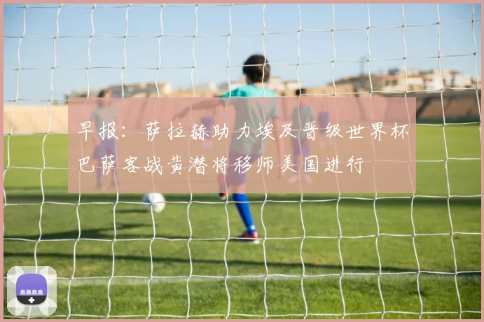早报：萨拉赫助力埃及晋级世界杯巴萨客战黄潜将移师美国进行