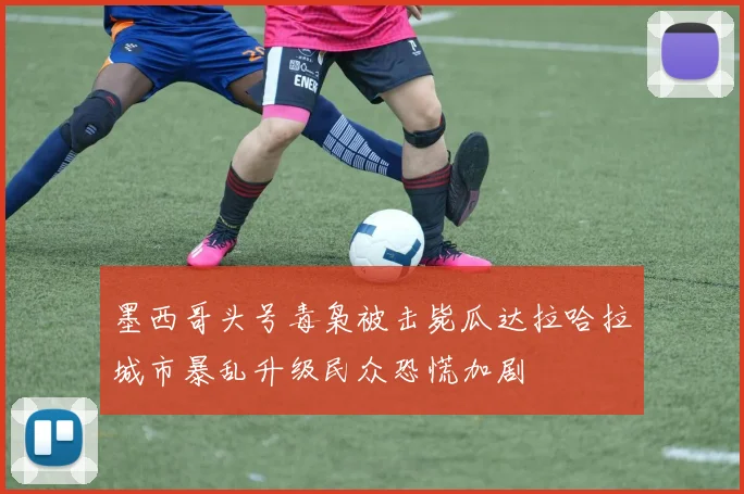 墨西哥头号毒枭被击毙瓜达拉哈拉城市暴乱升级民众恐慌加剧