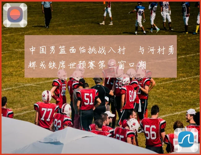 中国男篮面临挑战八村塁与河村勇辉或缺席世预赛第三窗口期
