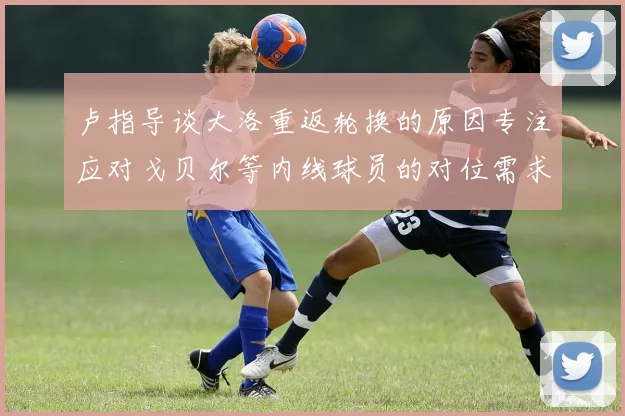 卢指导谈大洛重返轮换的原因专注应对戈贝尔等内线球员的对位需求调整
