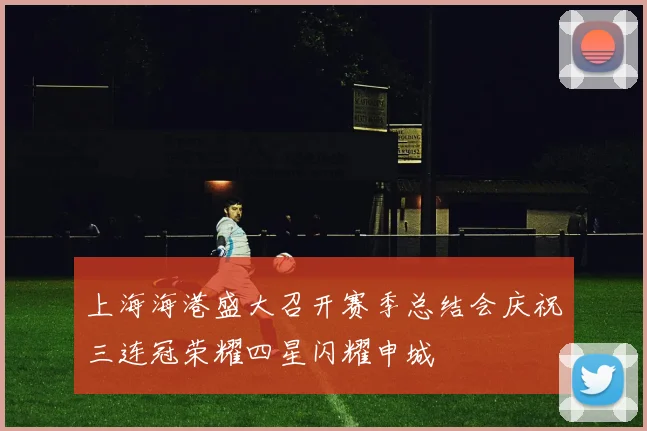 上海海港盛大召开赛季总结会庆祝三连冠荣耀四星闪耀申城