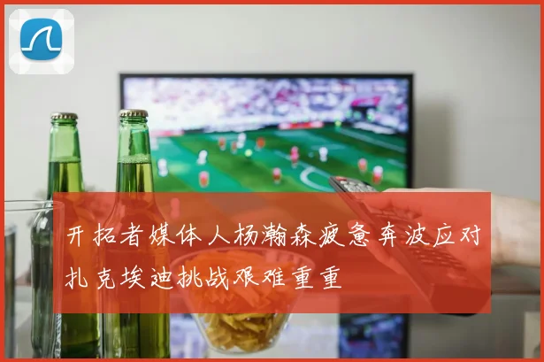 开拓者媒体人杨瀚森疲惫奔波应对扎克埃迪挑战艰难重重