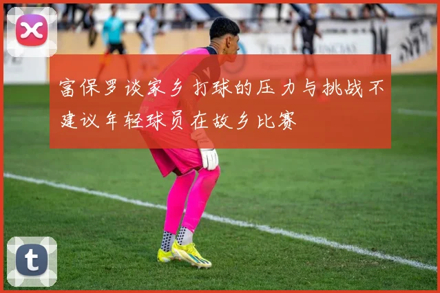 富保罗谈家乡打球的压力与挑战不建议年轻球员在故乡比赛