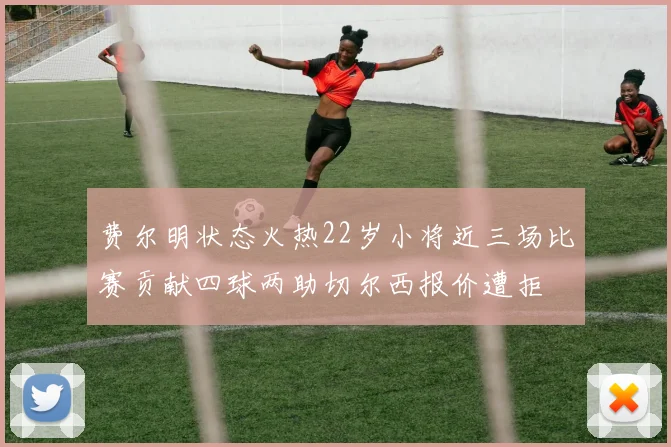 费尔明状态火热22岁小将近三场比赛贡献四球两助切尔西报价遭拒