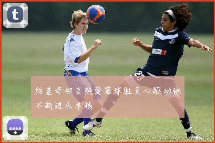 约基奇坦言热爱篮球胜负心驱动他不断追求卓越