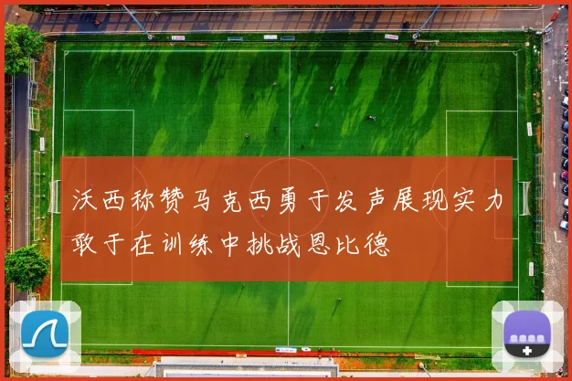 沃西称赞马克西勇于发声展现实力敢于在训练中挑战恩比德