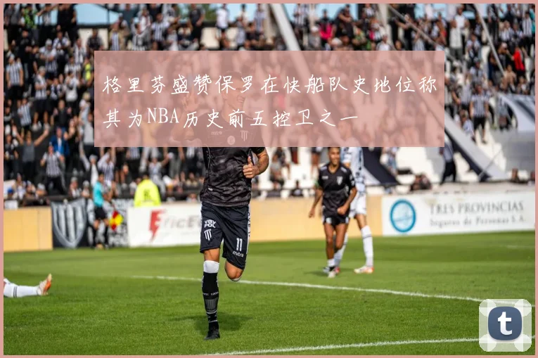 格里芬盛赞保罗在快船队史地位称其为NBA历史前五控卫之一