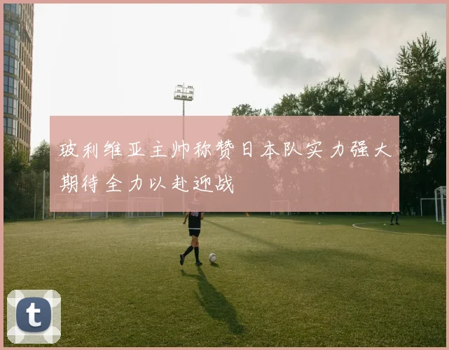 玻利维亚主帅称赞日本队实力强大期待全力以赴迎战