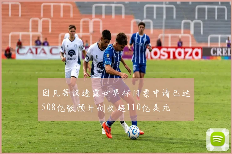 因凡蒂诺透露世界杯门票申请已达508亿张预计创收超110亿美元